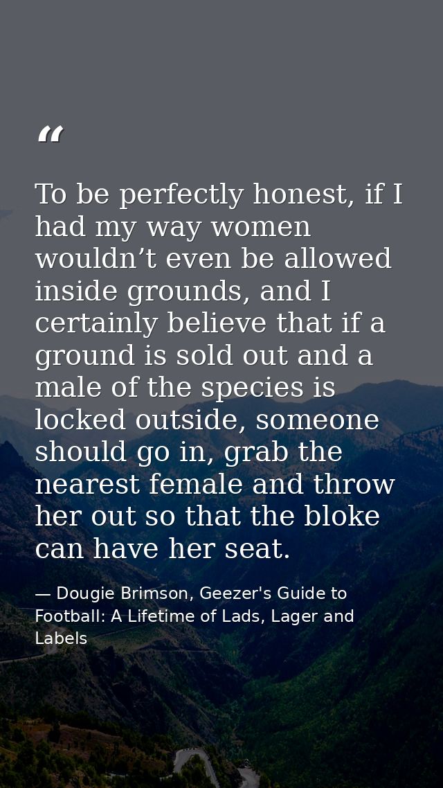 To be perfectly honest, if I had my way women wouldn’t even be allowed inside grounds, and I certainly believe that if a — Dougie Brimson, Geezer's Guide to Football: A Lifetime of Lads, Lager and Labels