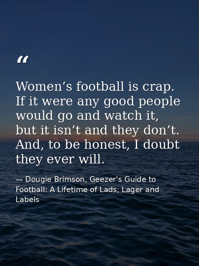 Women‘s football is crap. If it were any good people would go and watch it, but it isn’t and they don’t. And, to be hone — Dougie Brimson, Geezer's Guide to Football: A Lifetime of Lads, Lager and Labels