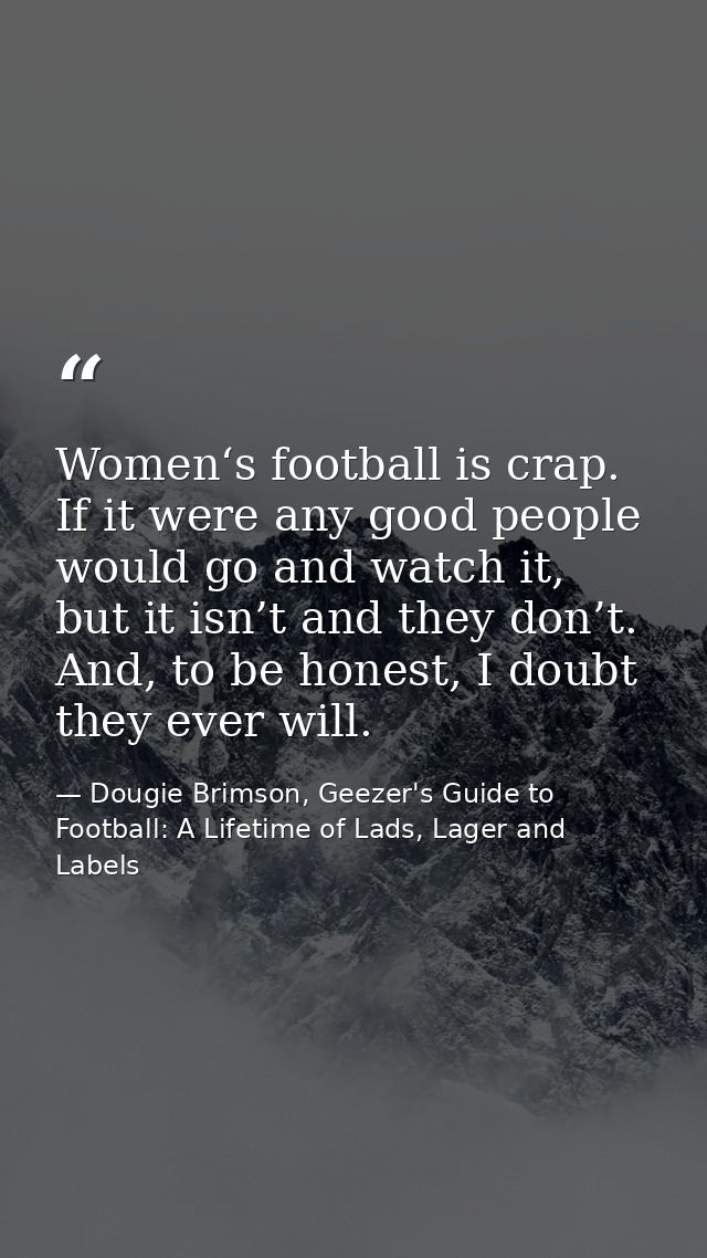 Women‘s football is crap. If it were any good people would go and watch it, but it isn’t and they don’t. And, to be hone — Dougie Brimson, Geezer's Guide to Football: A Lifetime of Lads, Lager and Labels