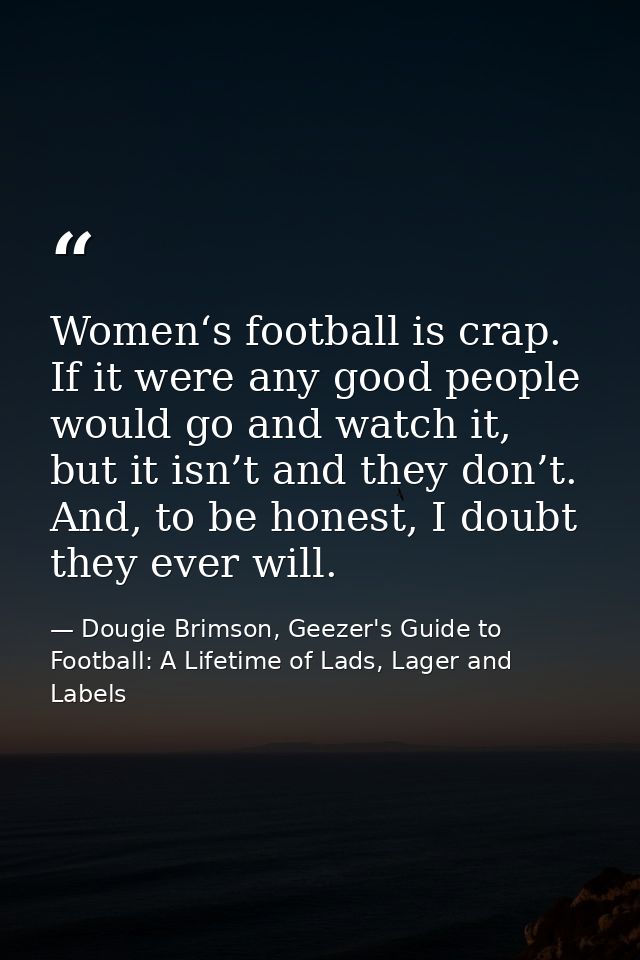 Women‘s football is crap. If it were any good people would go and watch it, but it isn’t and they don’t. And, to be hone — Dougie Brimson, Geezer's Guide to Football: A Lifetime of Lads, Lager and Labels