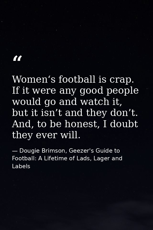 Women‘s football is crap. If it were any good people would go and watch it, but it isn’t and they don’t. And, to be hone — Dougie Brimson, Geezer's Guide to Football: A Lifetime of Lads, Lager and Labels