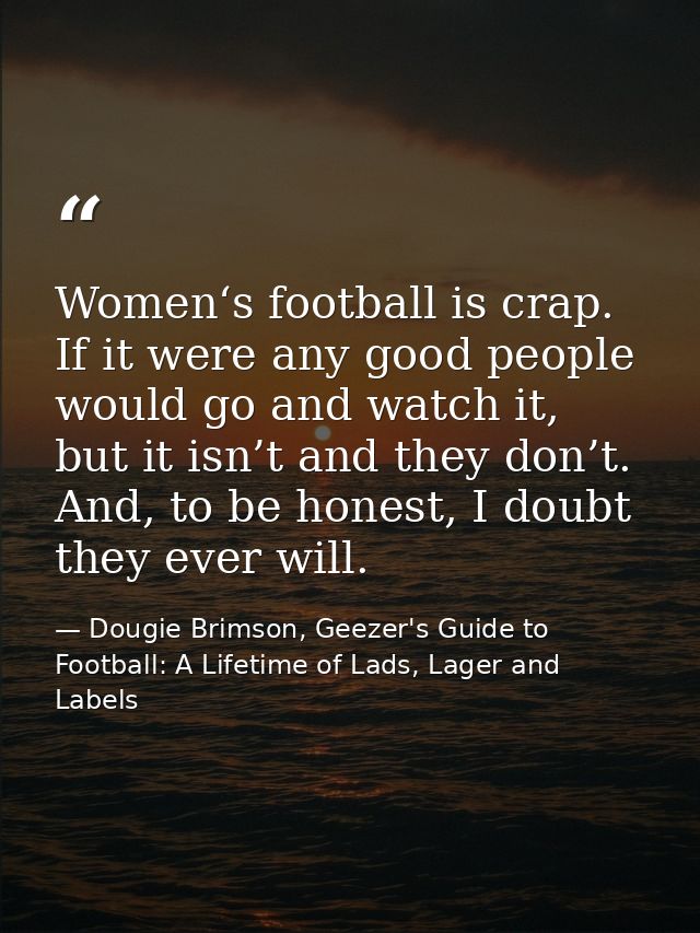 Women‘s football is crap. If it were any good people would go and watch it, but it isn’t and they don’t. And, to be hone — Dougie Brimson, Geezer's Guide to Football: A Lifetime of Lads, Lager and Labels