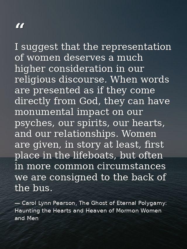 I suggest that the representation of women deserves a much higher consideration in our religious discourse. When words a — Carol Lynn Pearson, The Ghost of Eternal Polygamy: Haunting the Hearts and Heaven of Mormon Women and Men