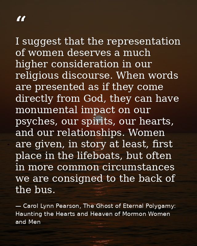 I suggest that the representation of women deserves a much higher consideration in our religious discourse. When words a — Carol Lynn Pearson, The Ghost of Eternal Polygamy: Haunting the Hearts and Heaven of Mormon Women and Men
