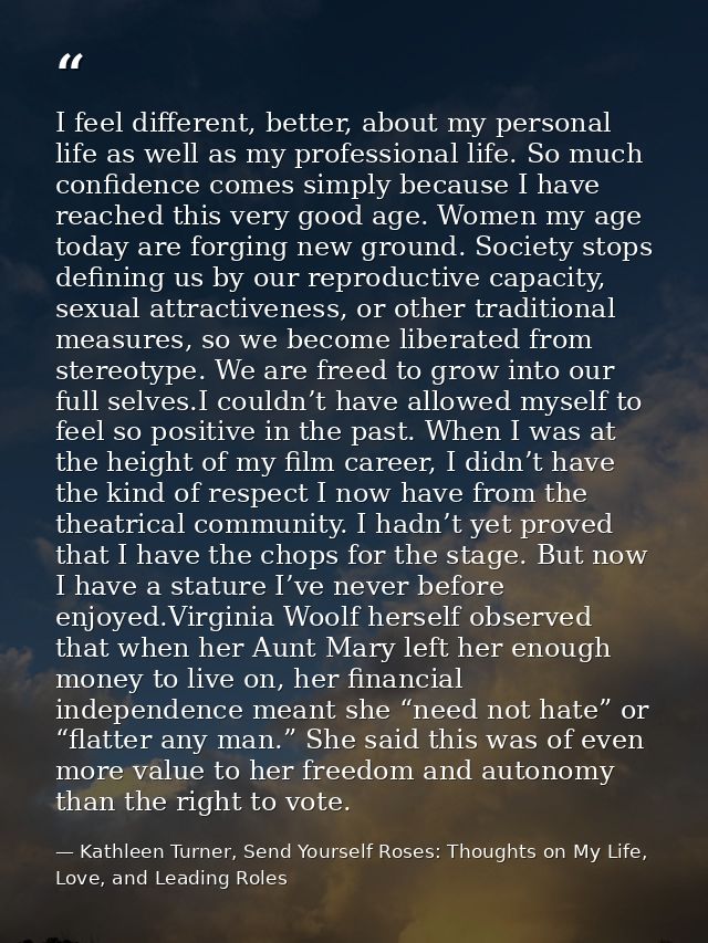 I feel different, better, about my personal life as well as my professional life. So much confidence comes simply becaus — Kathleen Turner, Send Yourself Roses: Thoughts on My Life, Love, and Leading Roles
