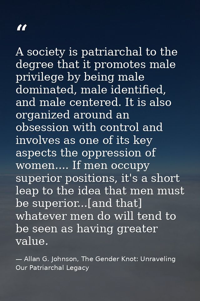 A society is patriarchal to the degree that it promotes male privilege by being male dominated, male identified, and mal — Allan G. Johnson, The Gender Knot: Unraveling Our Patriarchal Legacy