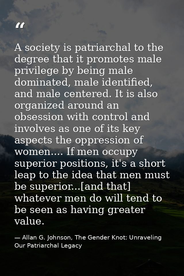 A society is patriarchal to the degree that it promotes male privilege by being male dominated, male identified, and mal — Allan G. Johnson, The Gender Knot: Unraveling Our Patriarchal Legacy