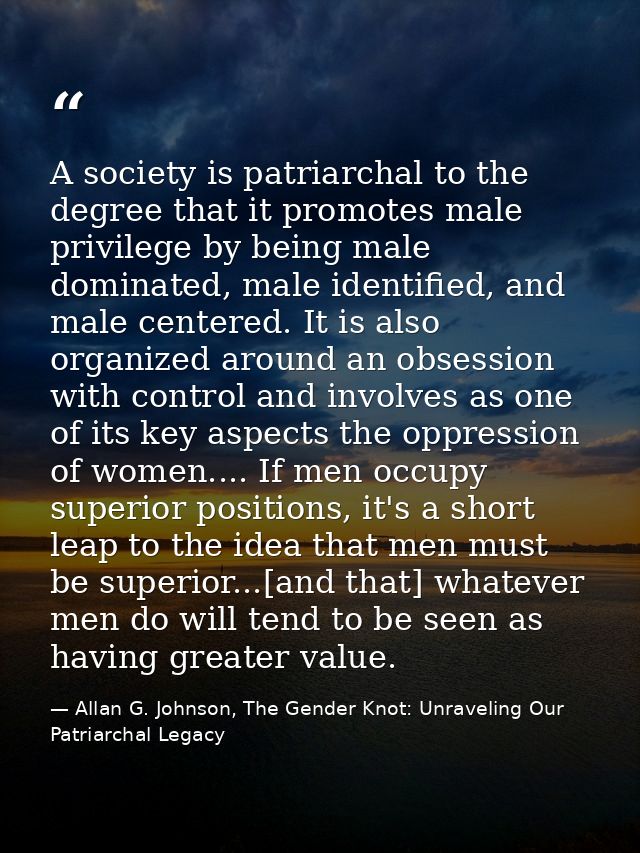 A society is patriarchal to the degree that it promotes male privilege by being male dominated, male identified, and mal — Allan G. Johnson, The Gender Knot: Unraveling Our Patriarchal Legacy