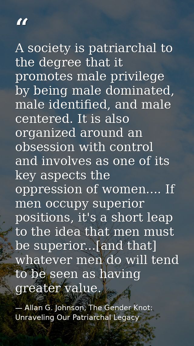 A society is patriarchal to the degree that it promotes male privilege by being male dominated, male identified, and mal — Allan G. Johnson, The Gender Knot: Unraveling Our Patriarchal Legacy