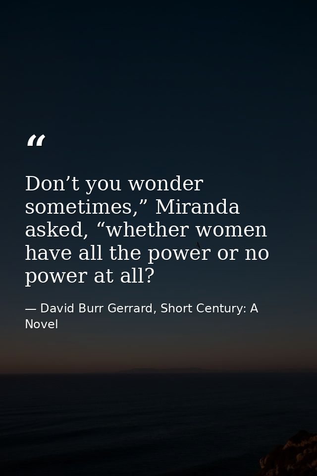 Don’t you wonder sometimes,” Miranda asked, “whether women have all the power or no power at all? — David Burr Gerrard, Short Century: A Novel