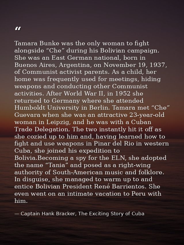 Tamara Bunke was the only woman to fight alongside “Che” during his Bolivian campaign. She was an East German national,  — Captain Hank Bracker, The Exciting Story of Cuba