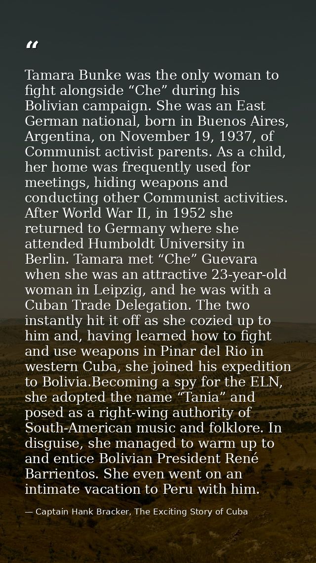 Tamara Bunke was the only woman to fight alongside “Che” during his Bolivian campaign. She was an East German national,  — Captain Hank Bracker, The Exciting Story of Cuba