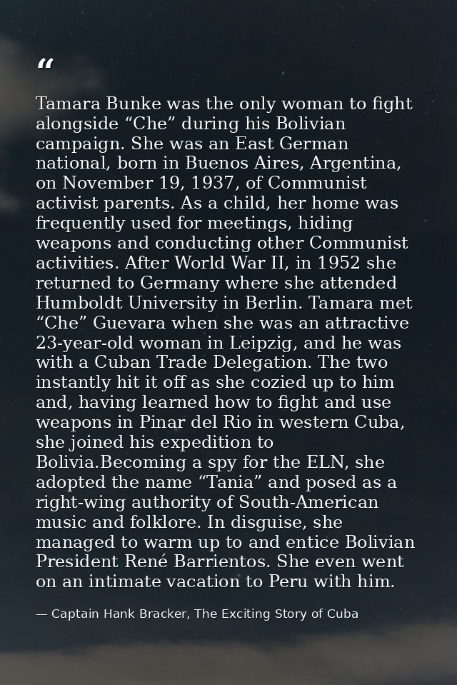 Tamara Bunke was the only woman to fight alongside “Che” during his Bolivian campaign. She was an East German national,  — Captain Hank Bracker, The Exciting Story of Cuba