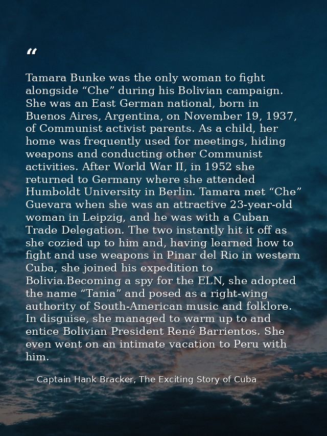 Tamara Bunke was the only woman to fight alongside “Che” during his Bolivian campaign. She was an East German national,  — Captain Hank Bracker, The Exciting Story of Cuba