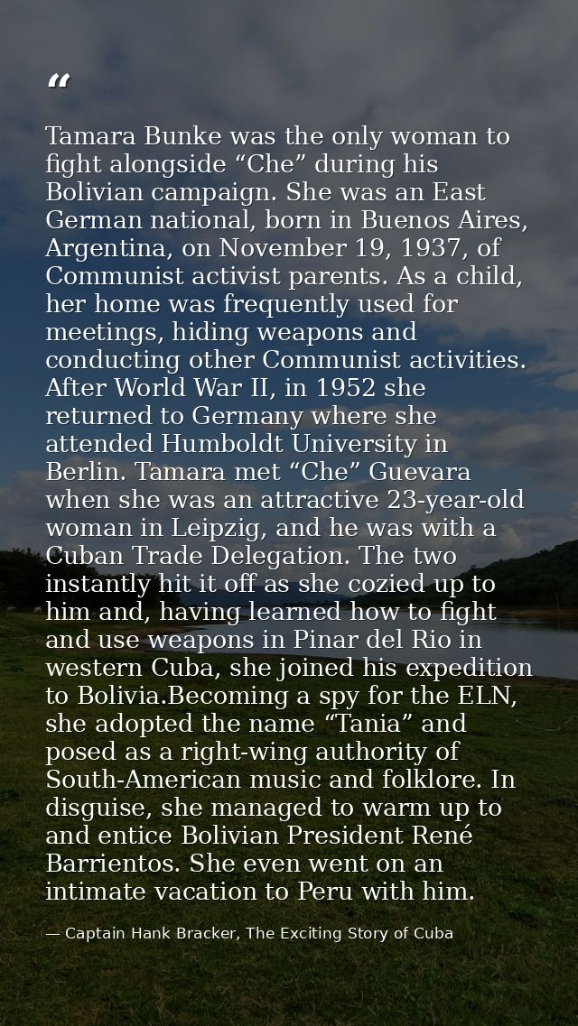 Tamara Bunke was the only woman to fight alongside “Che” during his Bolivian campaign. She was an East German national,  — Captain Hank Bracker, The Exciting Story of Cuba