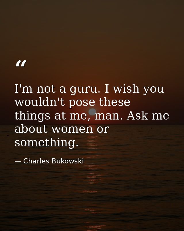 I'm not a guru. I wish you wouldn't pose these things at me, man. Ask me about women or something. — Charles Bukowski