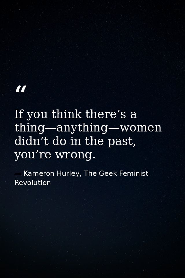 If you think there’s a thing—anything—women didn’t do in the past, you’re wrong. — Kameron Hurley, The Geek Feminist Revolution