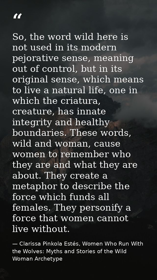 So, the word wild here is not used in its modern pejorative sense, meaning out of control, but in its original sense, wh — Clarissa Pinkola Estés, Women Who Run With the Wolves: Myths and Stories of the Wild Woman Archetype