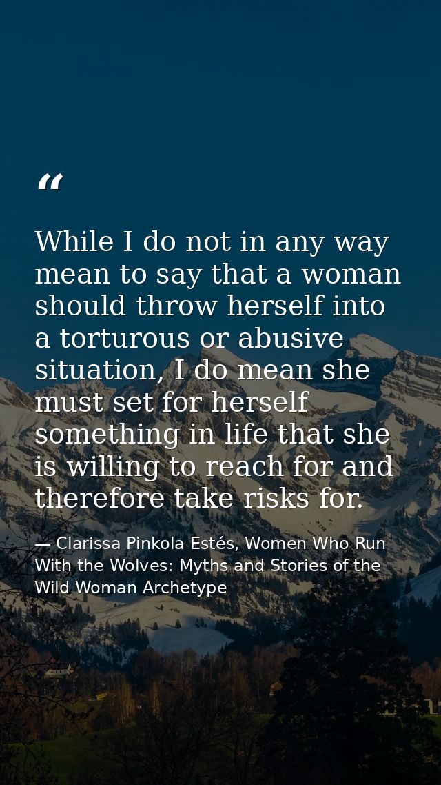 While I do not in any way mean to say that a woman should throw herself into a torturous or abusive situation, I do mean — Clarissa Pinkola Estés, Women Who Run With the Wolves: Myths and Stories of the Wild Woman Archetype