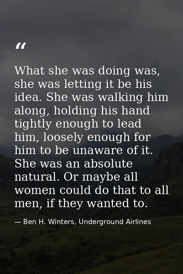 What she was doing was, she was letting it be his idea. She was walking him along, holding his hand tightly enough to le — Ben H. Winters, Underground Airlines