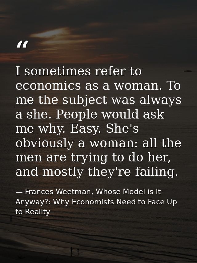 I sometimes refer to economics as a woman. To me the subject was always a she. People would ask me why. Easy. She's obvi — Frances Weetman, Whose Model is It Anyway?: Why Economists Need to Face Up to Reality