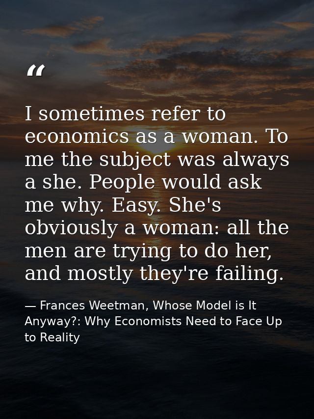 I sometimes refer to economics as a woman. To me the subject was always a she. People would ask me why. Easy. She's obvi — Frances Weetman, Whose Model is It Anyway?: Why Economists Need to Face Up to Reality