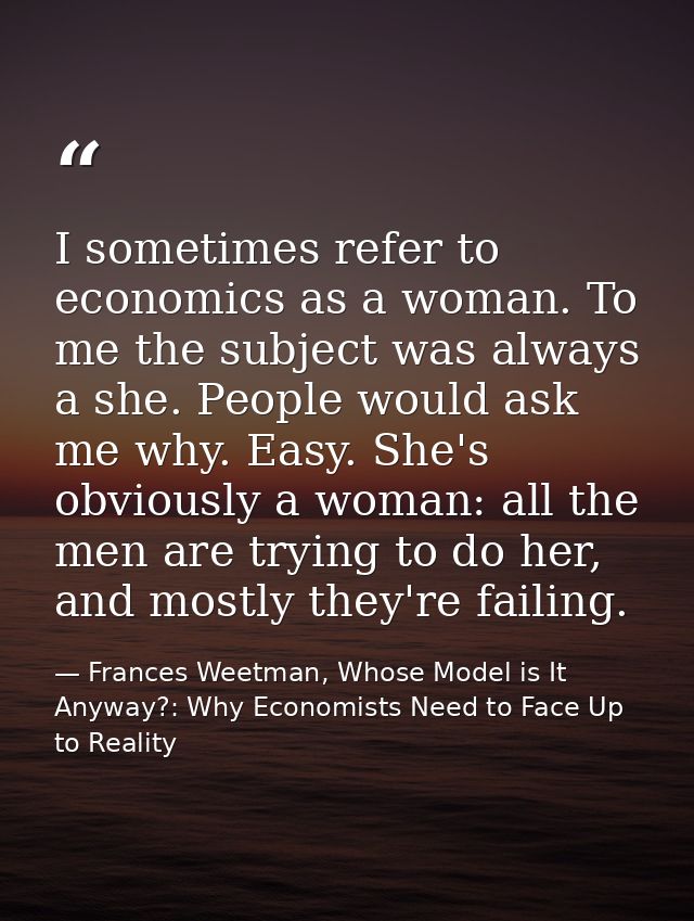I sometimes refer to economics as a woman. To me the subject was always a she. People would ask me why. Easy. She's obvi — Frances Weetman, Whose Model is It Anyway?: Why Economists Need to Face Up to Reality