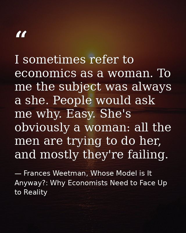 I sometimes refer to economics as a woman. To me the subject was always a she. People would ask me why. Easy. She's obvi — Frances Weetman, Whose Model is It Anyway?: Why Economists Need to Face Up to Reality