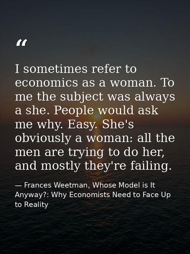 I sometimes refer to economics as a woman. To me the subject was always a she. People would ask me why. Easy. She's obvi — Frances Weetman, Whose Model is It Anyway?: Why Economists Need to Face Up to Reality