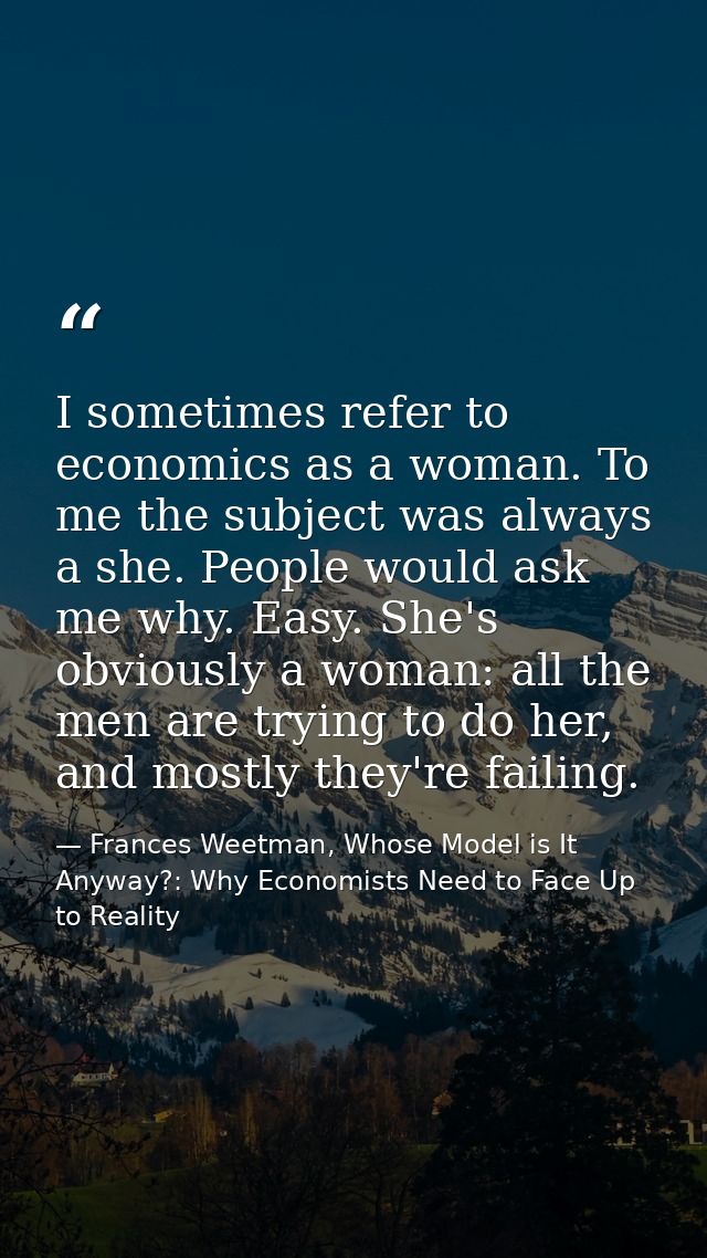 I sometimes refer to economics as a woman. To me the subject was always a she. People would ask me why. Easy. She's obvi — Frances Weetman, Whose Model is It Anyway?: Why Economists Need to Face Up to Reality