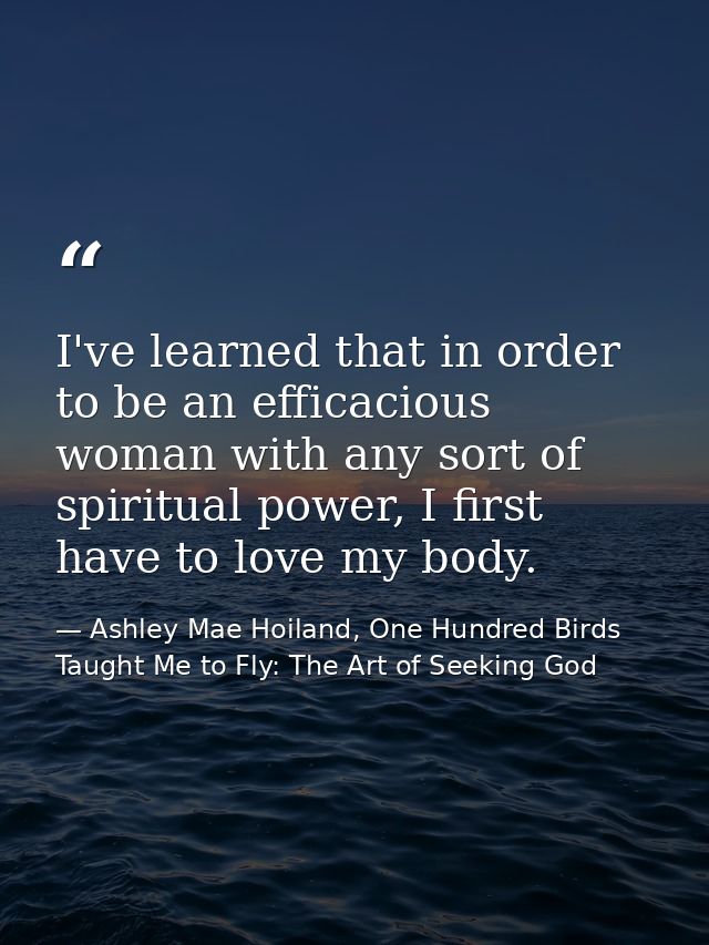 I've learned that in order to be an efficacious woman with any sort of spiritual power, I first have to love my body. — Ashley Mae Hoiland, One Hundred Birds Taught Me to Fly: The Art of Seeking God