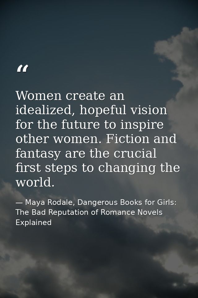 Women create an idealized, hopeful vision for the future to inspire other women. Fiction and fantasy are the crucial fir — Maya Rodale, Dangerous Books for Girls: The Bad Reputation of Romance Novels Explained