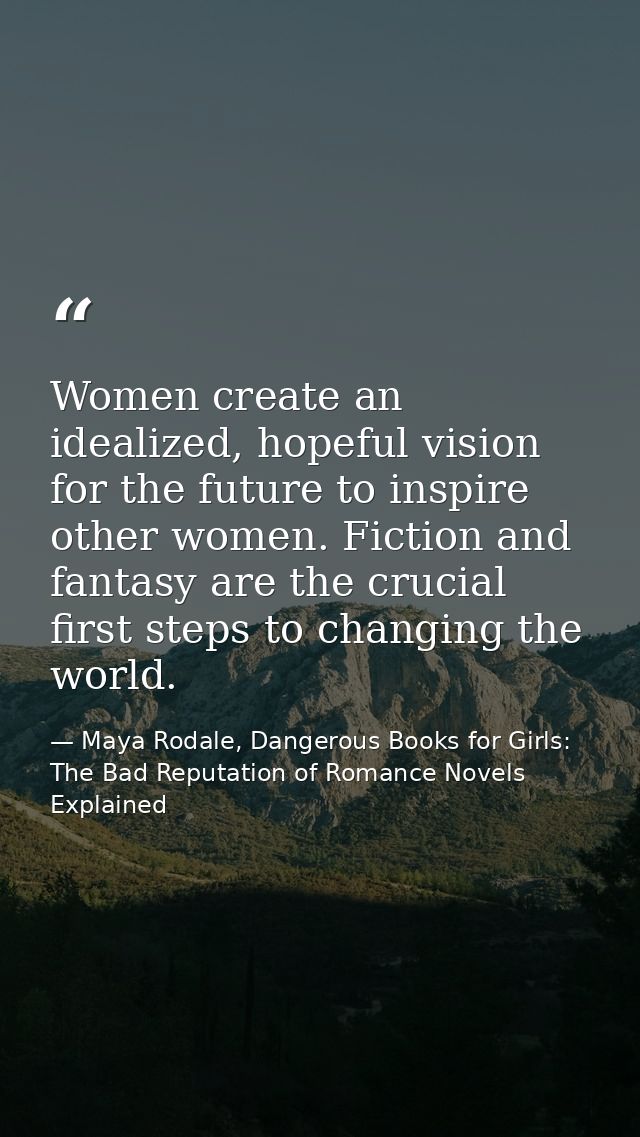 Women create an idealized, hopeful vision for the future to inspire other women. Fiction and fantasy are the crucial fir — Maya Rodale, Dangerous Books for Girls: The Bad Reputation of Romance Novels Explained
