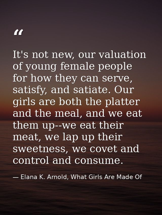 It's not new, our valuation of young female people for how they can serve, satisfy, and satiate. Our girls are both the  — Elana K. Arnold, What Girls Are Made Of