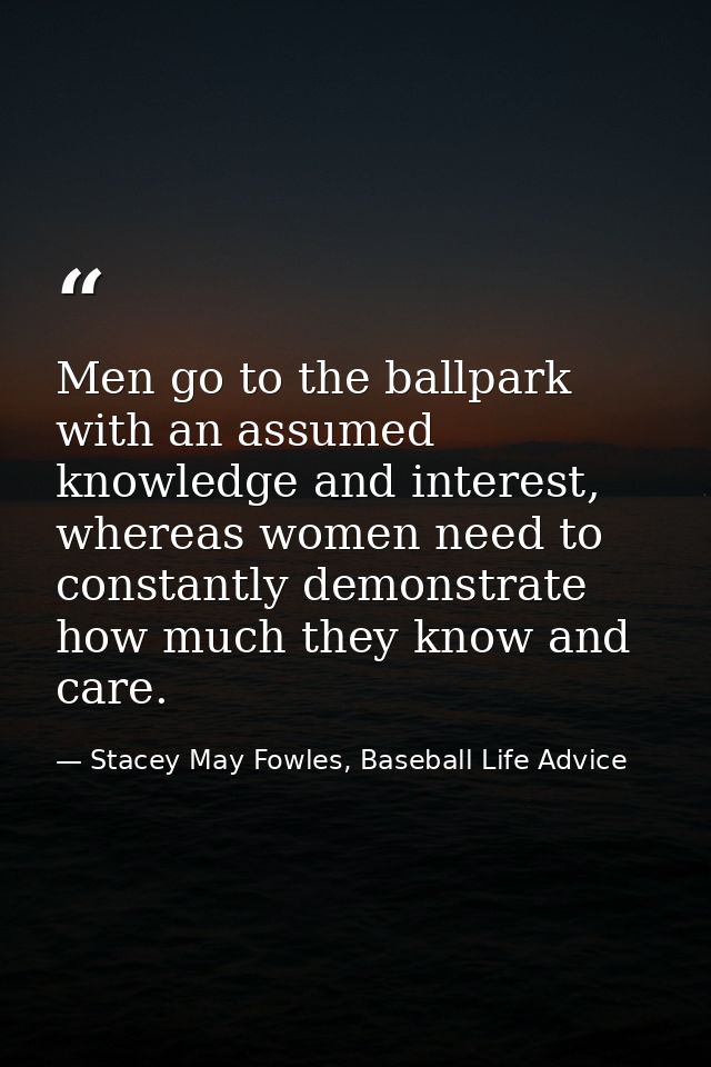 Men go to the ballpark with an assumed knowledge and interest, whereas women need to constantly demonstrate how much the — Stacey May Fowles, Baseball Life Advice