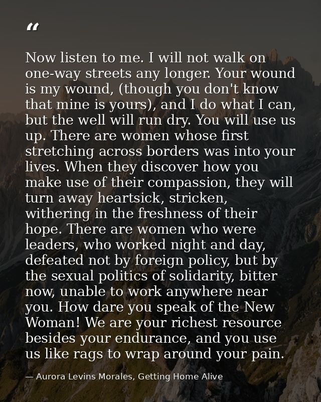 Now listen to me. I will not walk on one-way streets any longer. Your wound is my wound, (though you don't know that min — Aurora Levins Morales, Getting Home Alive