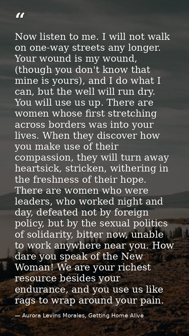 Now listen to me. I will not walk on one-way streets any longer. Your wound is my wound, (though you don't know that min — Aurora Levins Morales, Getting Home Alive