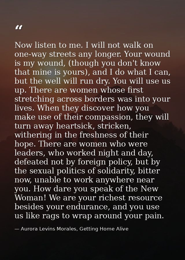 Now listen to me. I will not walk on one-way streets any longer. Your wound is my wound, (though you don't know that min — Aurora Levins Morales, Getting Home Alive