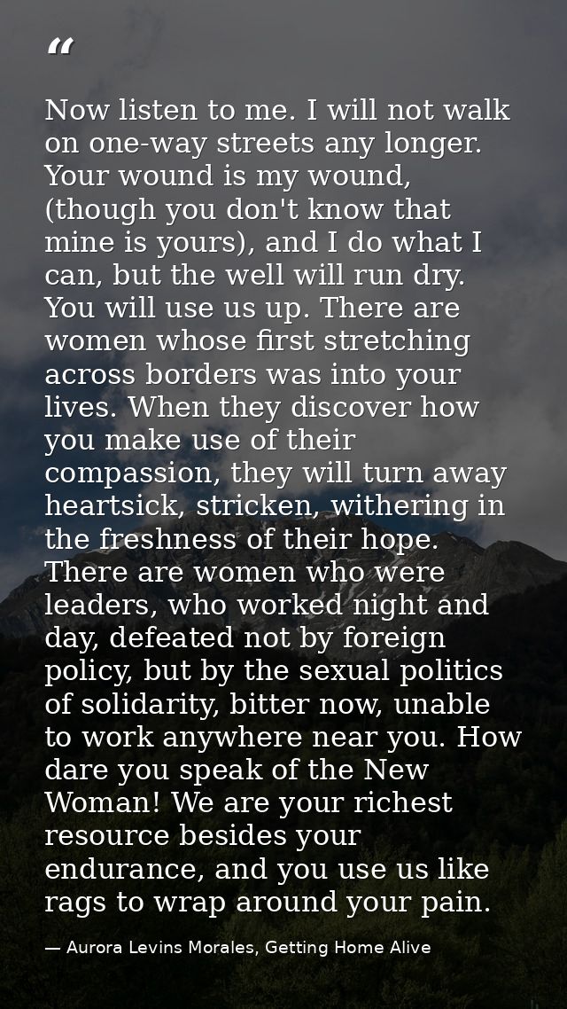Now listen to me. I will not walk on one-way streets any longer. Your wound is my wound, (though you don't know that min — Aurora Levins Morales, Getting Home Alive