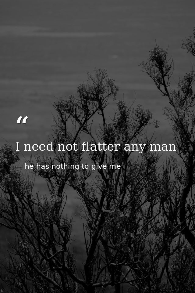 I need not flatter any man — he has nothing to give me