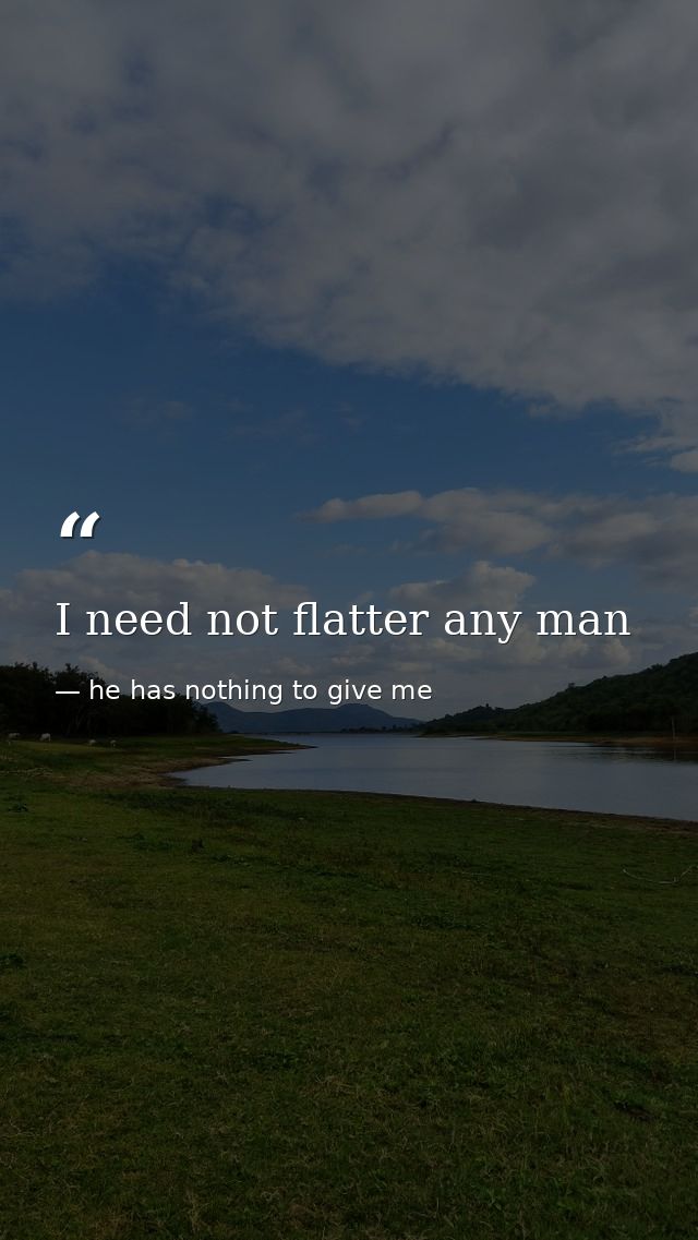 I need not flatter any man — he has nothing to give me