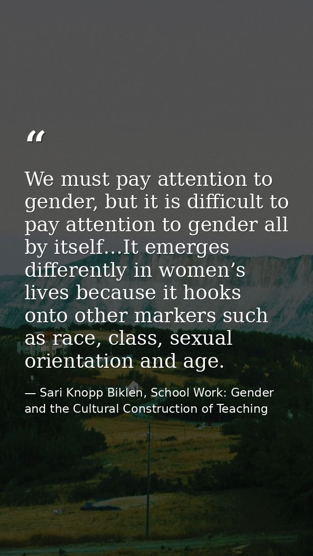 We must pay attention to gender, but it is difficult to pay attention to gender all by itself…It emerges differently in  — Sari Knopp Biklen, School Work: Gender and the Cultural Construction of Teaching