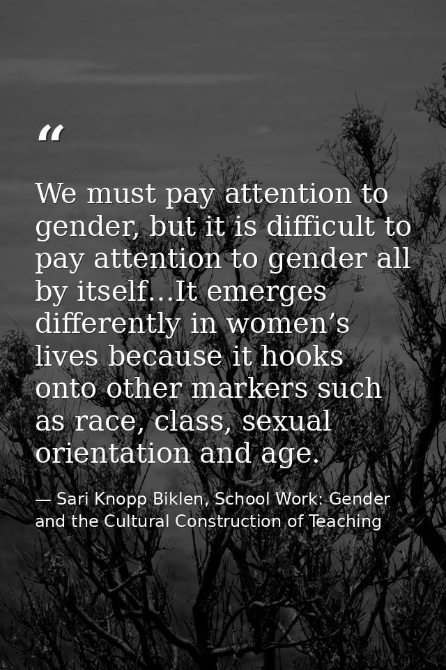 We must pay attention to gender, but it is difficult to pay attention to gender all by itself…It emerges differently in  — Sari Knopp Biklen, School Work: Gender and the Cultural Construction of Teaching