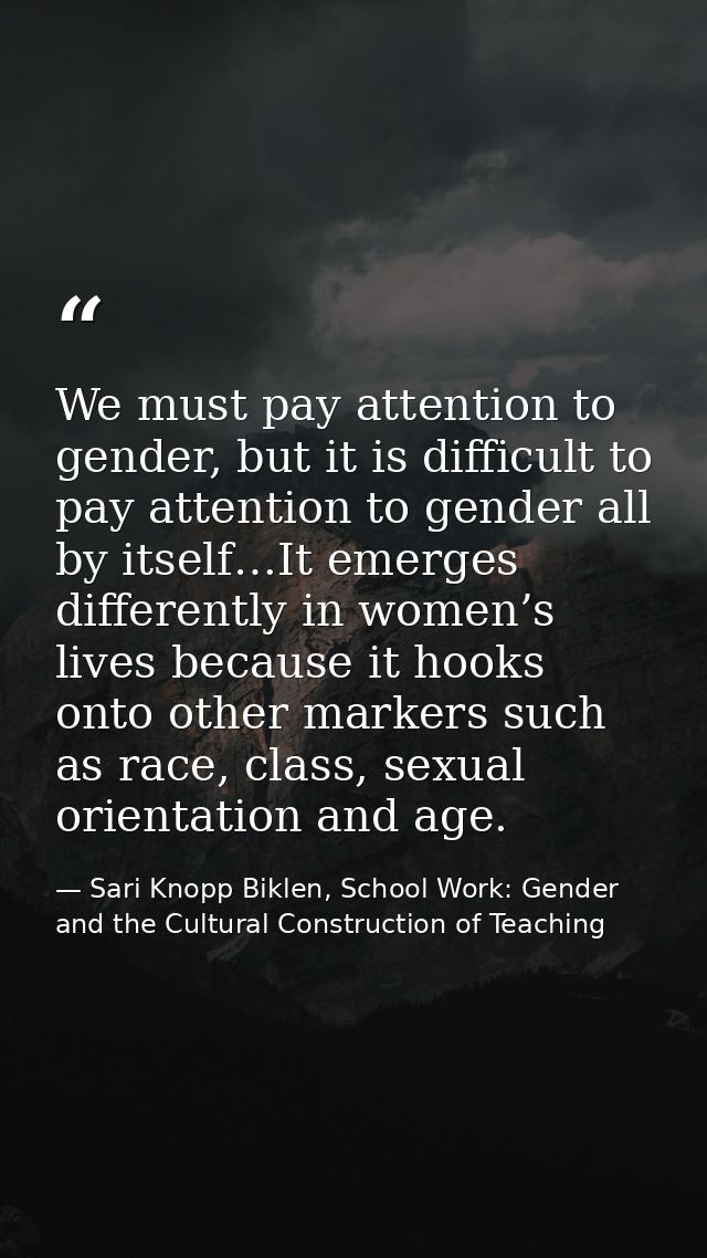 We must pay attention to gender, but it is difficult to pay attention to gender all by itself…It emerges differently in  — Sari Knopp Biklen, School Work: Gender and the Cultural Construction of Teaching