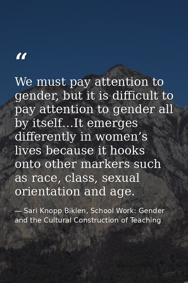We must pay attention to gender, but it is difficult to pay attention to gender all by itself…It emerges differently in  — Sari Knopp Biklen, School Work: Gender and the Cultural Construction of Teaching