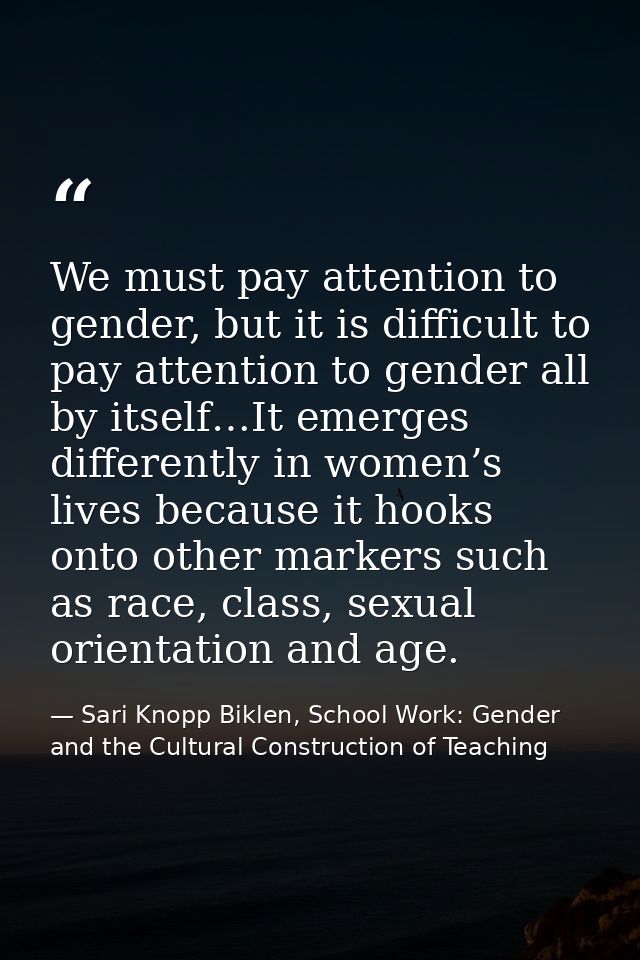 We must pay attention to gender, but it is difficult to pay attention to gender all by itself…It emerges differently in  — Sari Knopp Biklen, School Work: Gender and the Cultural Construction of Teaching