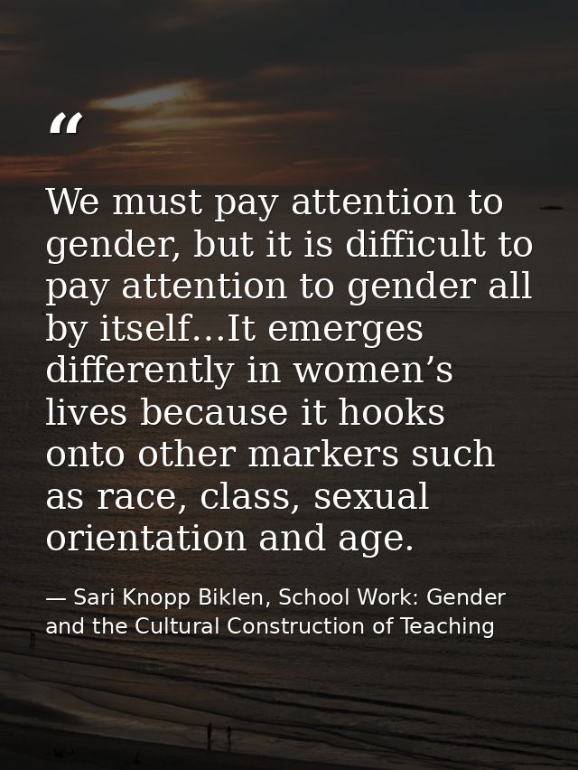 We must pay attention to gender, but it is difficult to pay attention to gender all by itself…It emerges differently in  — Sari Knopp Biklen, School Work: Gender and the Cultural Construction of Teaching