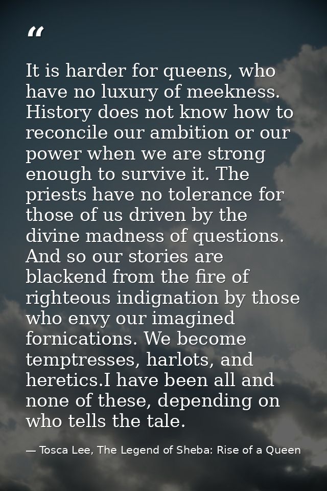 It is harder for queens, who have no luxury of meekness. History does not know how to reconcile our ambition or our powe — Tosca Lee, The Legend of Sheba: Rise of a Queen