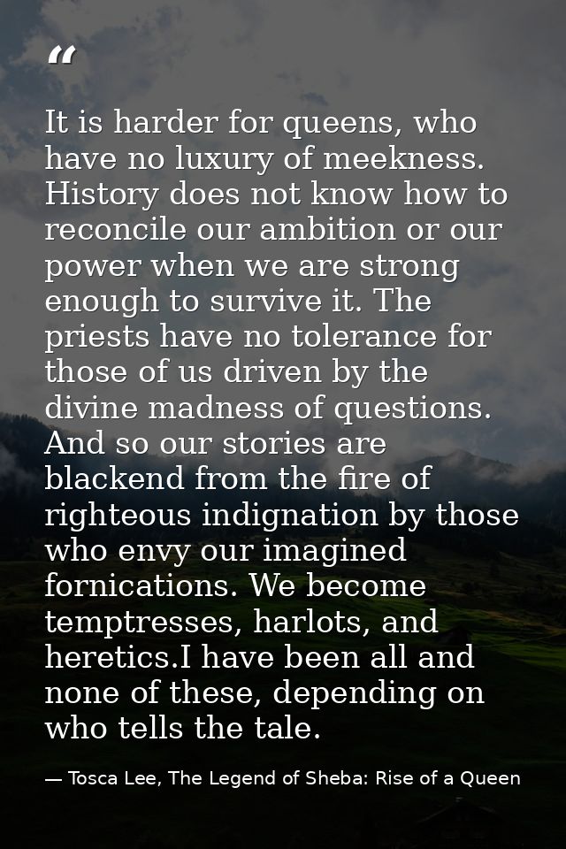 It is harder for queens, who have no luxury of meekness. History does not know how to reconcile our ambition or our powe — Tosca Lee, The Legend of Sheba: Rise of a Queen