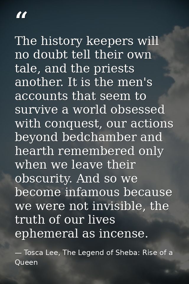 The history keepers will no doubt tell their own tale, and the priests another. It is the men's accounts that seem to su — Tosca Lee, The Legend of Sheba: Rise of a Queen
